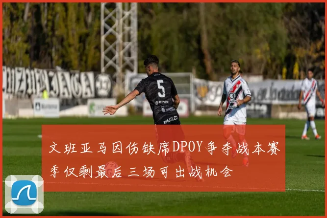 文班亚马因伤缺席DPOY争夺战本赛季仅剩最后三场可出战机会
