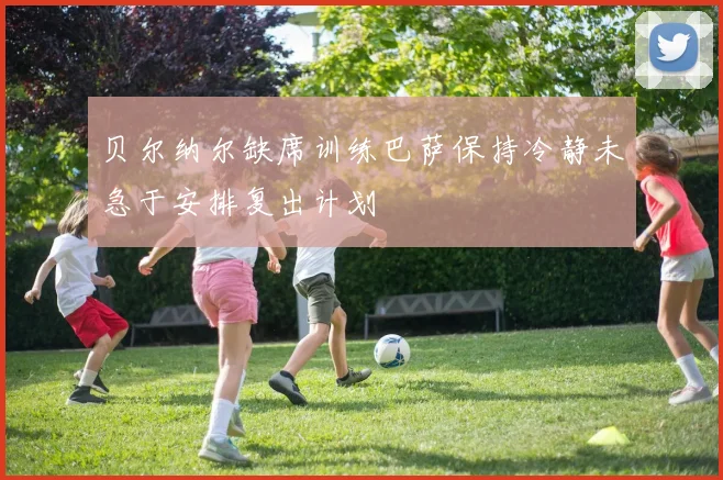 贝尔纳尔缺席训练巴萨保持冷静未急于安排复出计划