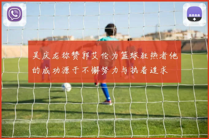 吴庆龙称赞郭艾伦为篮球狂热者他的成功源于不懈努力与执着追求