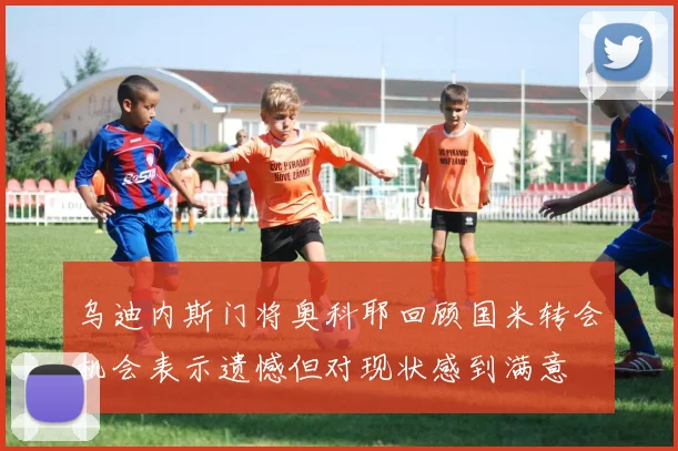 乌迪内斯门将奥科耶回顾国米转会机会表示遗憾但对现状感到满意
