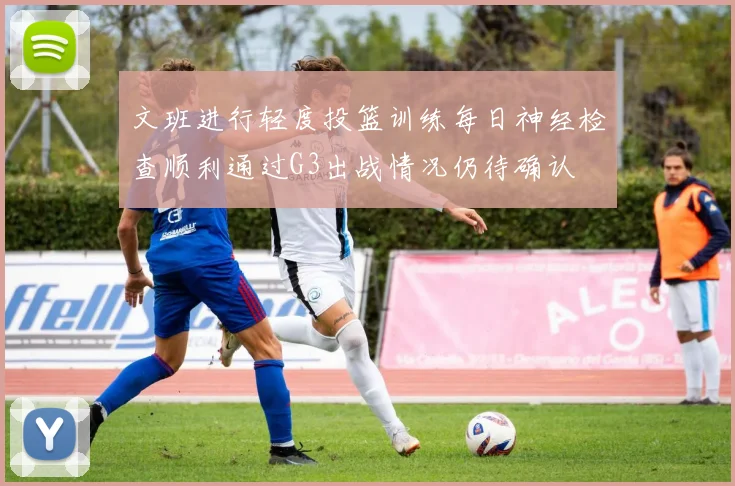 文班进行轻度投篮训练每日神经检查顺利通过G3出战情况仍待确认