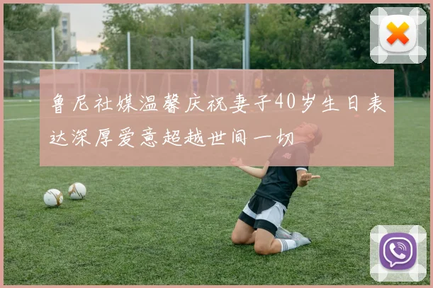 鲁尼社媒温馨庆祝妻子40岁生日表达深厚爱意超越世间一切