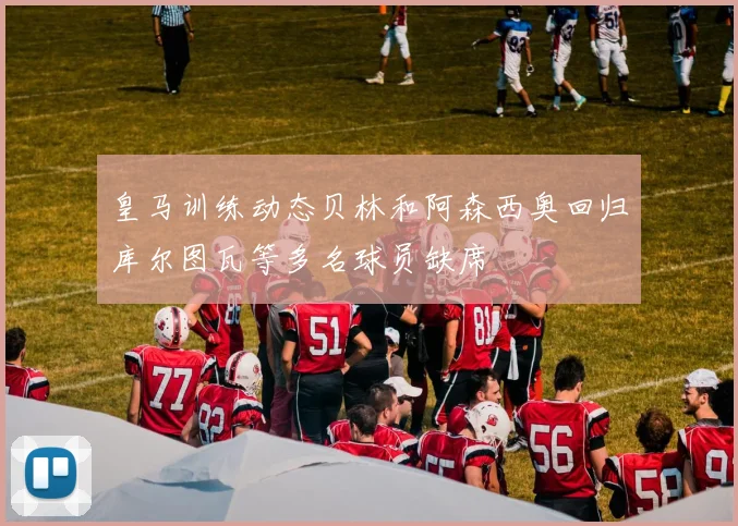 皇马训练动态贝林和阿森西奥回归库尔图瓦等多名球员缺席