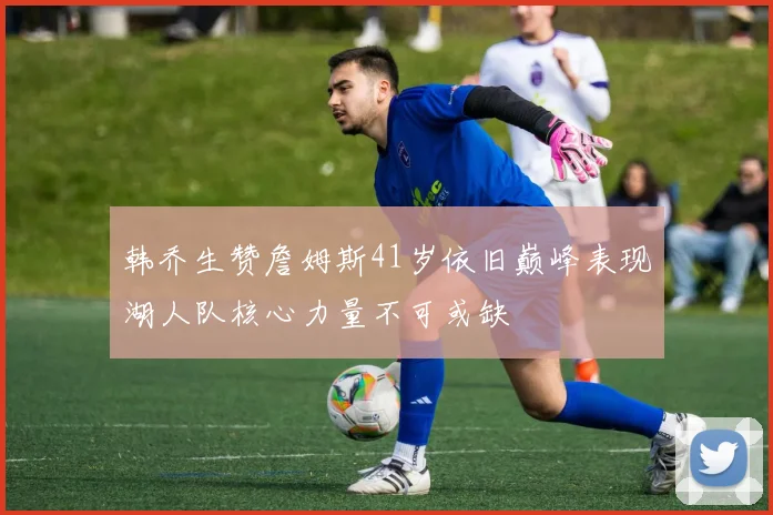 韩乔生赞詹姆斯41岁依旧巅峰表现湖人队核心力量不可或缺