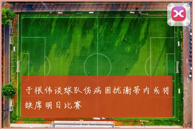 于根伟谈球队伤病困扰谢蒂内或将缺席明日比赛
