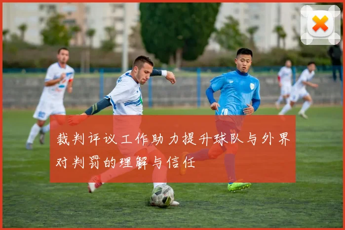 裁判评议工作助力提升球队与外界对判罚的理解与信任