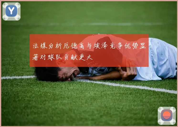 法媒分析厄德高与埃泽竞争优势显著对球队贡献更大