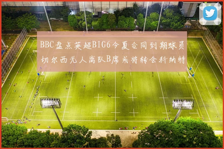 BBC盘点英超BIG6今夏合同到期球员切尔西无人离队B席或将转会科纳特续约在即